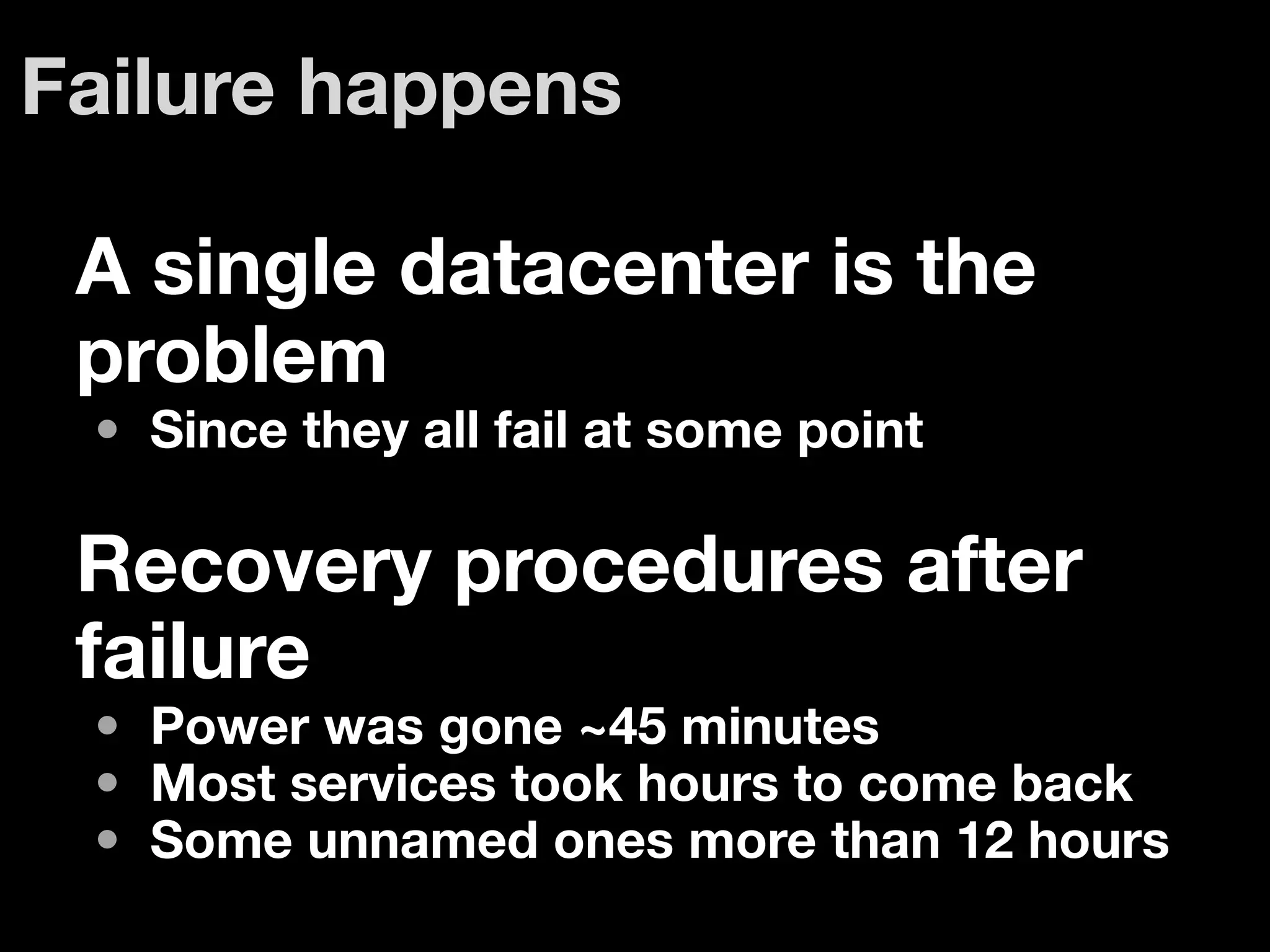 Failure happens

 A single datacenter is the
 problem
 • Since they all fail at some point

 Recovery procedures after
 failure
 • Power was gone ~45 minutes
 • Most services took hours to come back
 • Some unnamed ones more than 12 hours
 