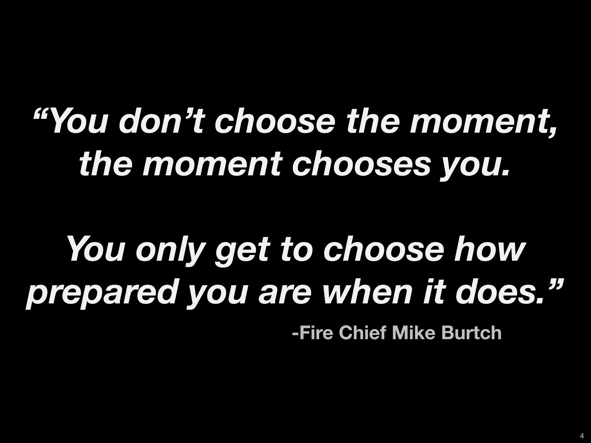 “You don’t choose the moment,
   the moment chooses you.

  You only get to choose how
prepared you are when it does.”
	 	 	 	 	 	 	 	 	 	   -Fire Chief Mike Burtch




                                                4
 