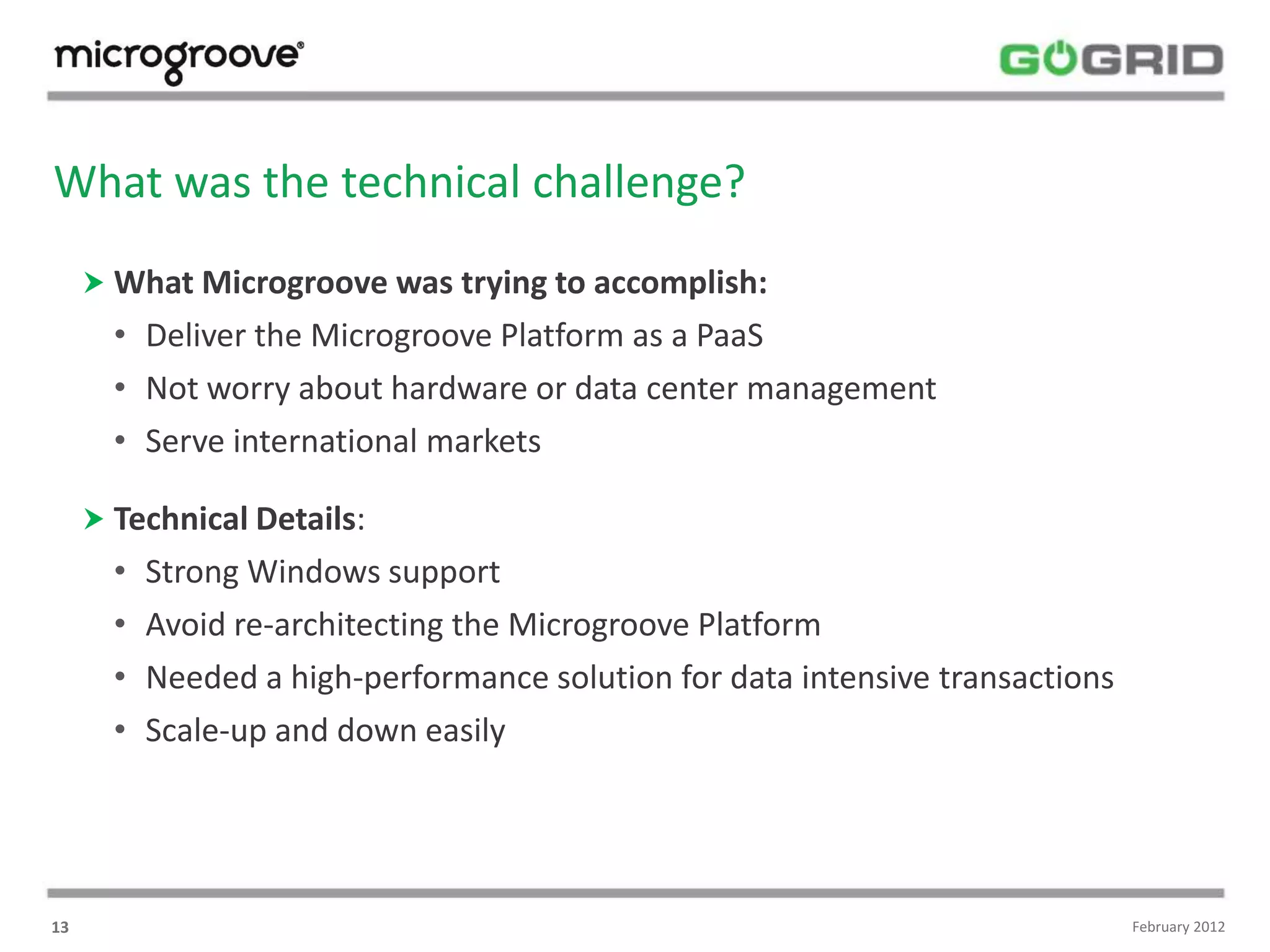 What was the technical challenge?
      What Microgroove was trying to accomplish:
       • Deliver the Microgroove Platform as a PaaS
       • Not worry about hardware or data center management
       • Serve international markets

      Technical Details:
       •   Strong Windows support
       •   Avoid re-architecting the Microgroove Platform
       •   Needed a high-performance solution for data intensive transactions
       •   Scale-up and down easily




13                                                                              February 2012
 