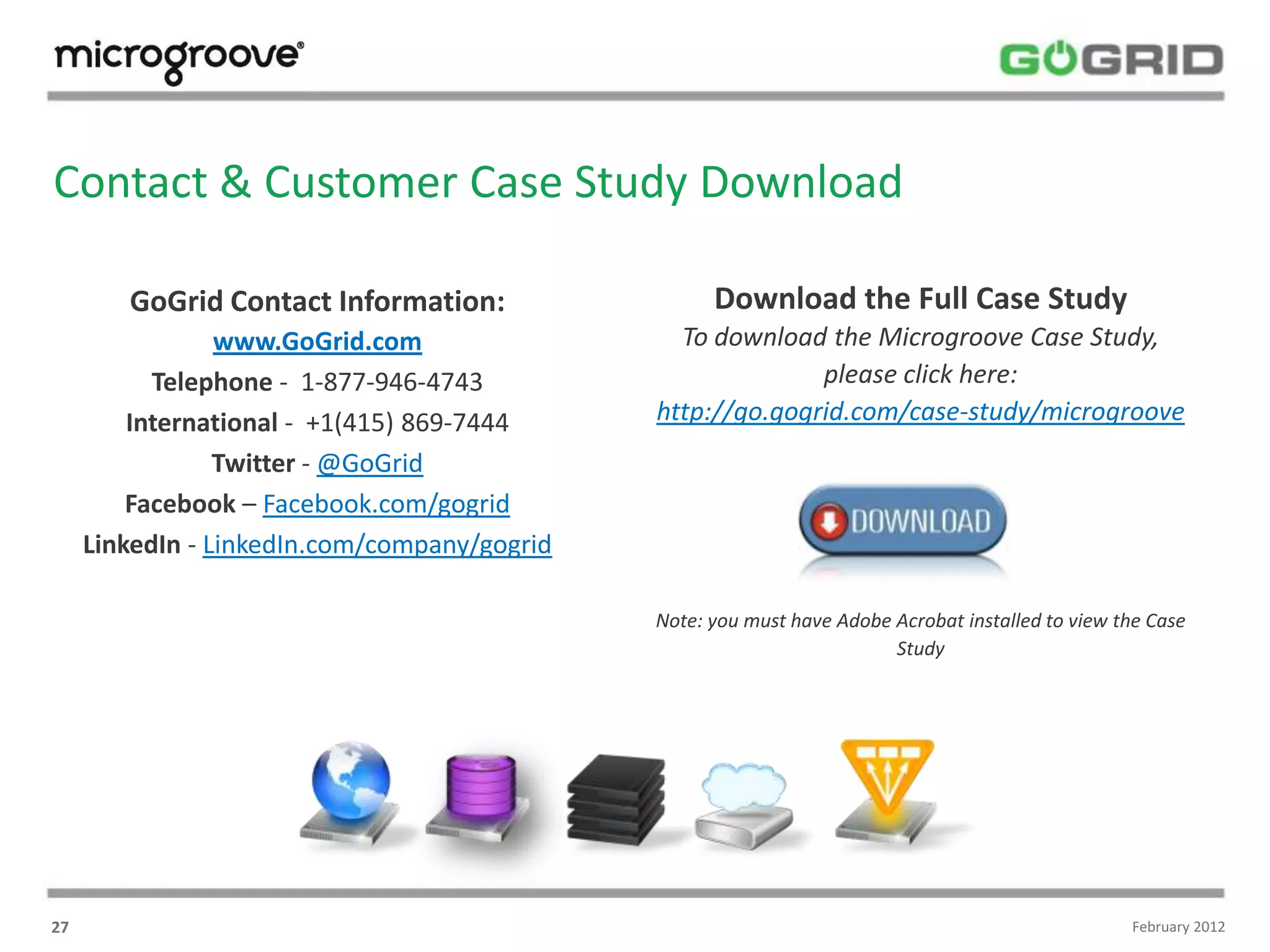 Contact & Customer Case Study Download

        GoGrid Contact Information:                 Download the Full Case Study
                 www.GoGrid.com                 To download the Microgroove Case Study,
           Telephone - 1-877-946-4743                       please click here:
         International - +1(415) 869-7444     http://go.gogrid.com/case-study/microgroove
                 Twitter - @GoGrid
         Facebook – Facebook.com/gogrid
     LinkedIn - LinkedIn.com/company/gogrid

                                              Note: you must have Adobe Acrobat installed to view the Case
                                                                        Study




27                                                                                                 February 2012
 