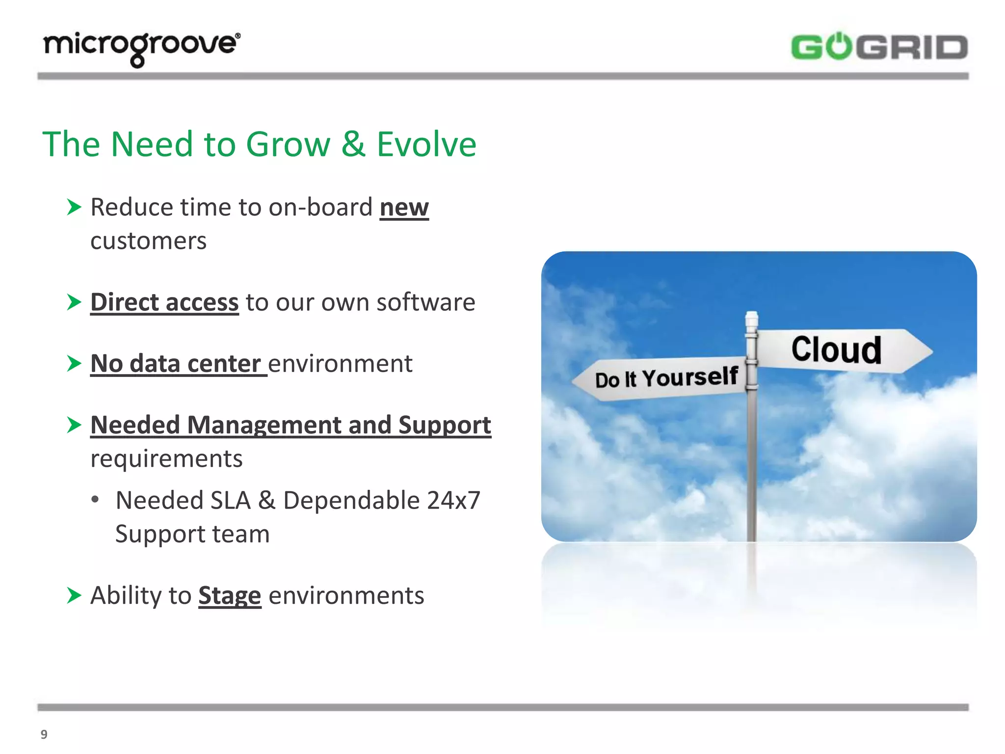 The Need to Grow & Evolve
     Reduce time to on-board new
      customers

     Direct access to our own software

     No data center environment

     Needed Management and Support
      requirements
      • Needed SLA & Dependable 24x7
        Support team

     Ability to Stage environments




9
 