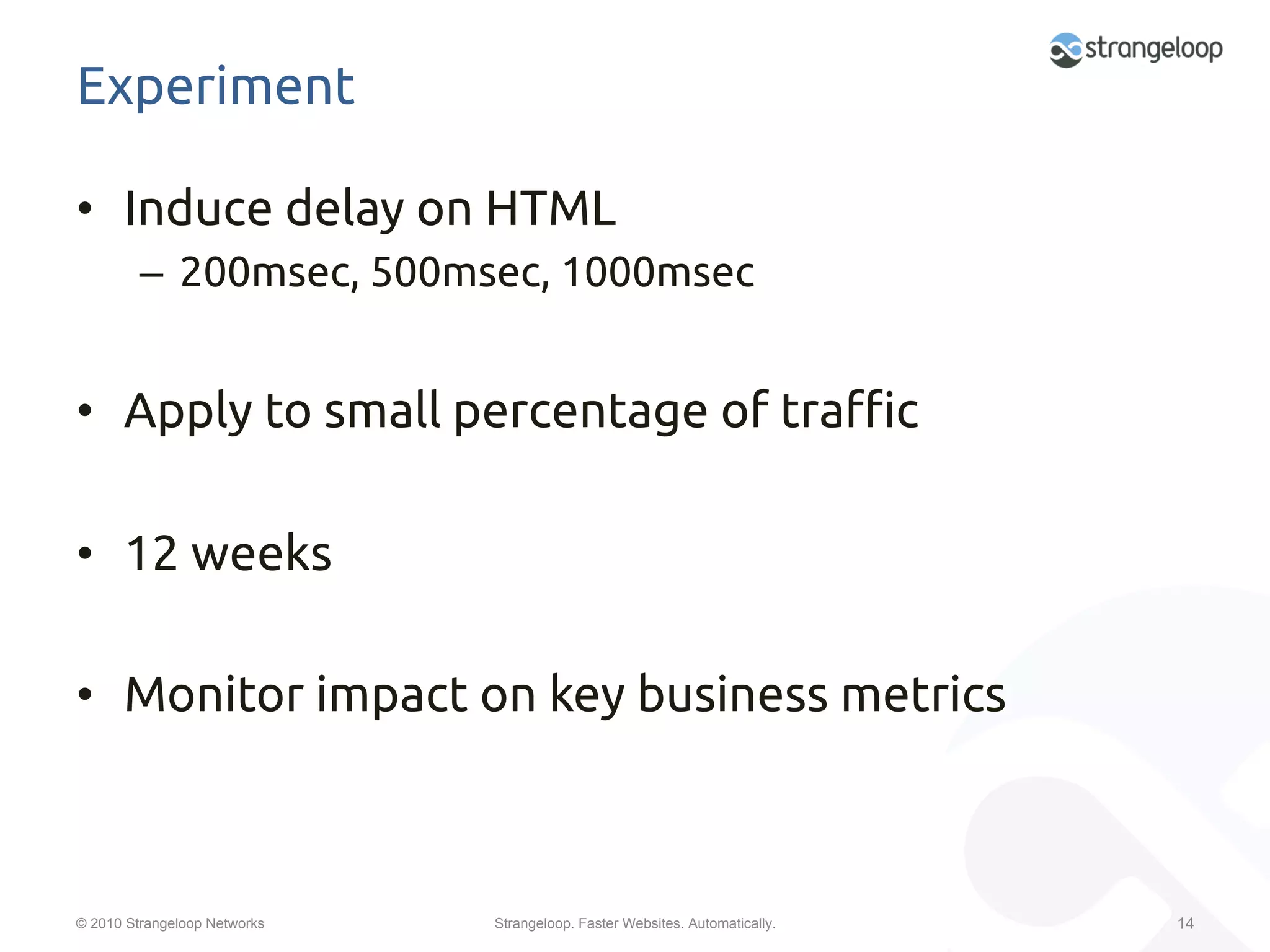 Experiment	

•  Induce delay on HTML	
         –  200msec, 500msec, 1000msec	


•  Apply to small percentage of tra#c	

•  12 weeks	

•  Monitor impact on key business metrics	



© 2010 Strangeloop Networks   Strangeloop. Faster Websites. Automatically.   14
 