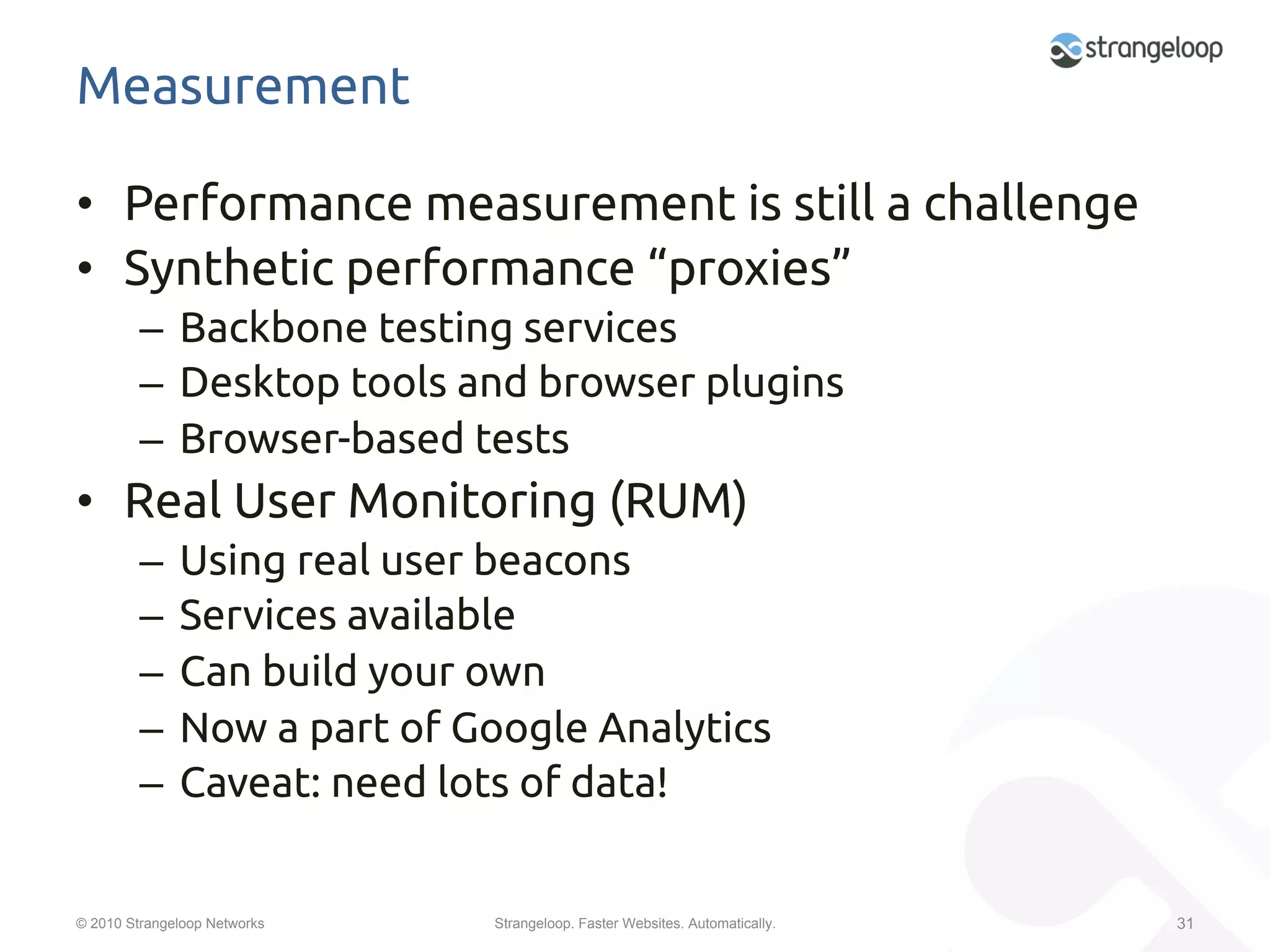 Measurement	

•  Performance measurement is still a challenge	
•  Synthetic performance “proxies”	
         –  Backbone testing services	
         –  Desktop tools and browser plugins	
         –  Browser-based tests	
•  Real User Monitoring (RUM)	
         –  Using real user beacons	
         –  Services available 	
         –  Can build your own	
         –  Now a part of Google Analytics	
         –  Caveat: need lots of data!	


© 2010 Strangeloop Networks   Strangeloop. Faster Websites. Automatically.   31
 