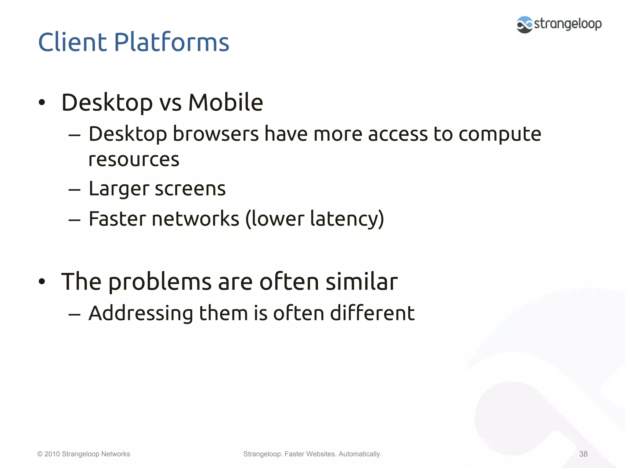 Client Platforms	

•  Desktop vs Mobile	
         –  Desktop browsers have more access to compute
            resources	
         –  Larger screens	
         –  Faster networks (lower latency)	


•  The problems are often similar	
         –  Addressing them is often di$erent	




© 2010 Strangeloop Networks   Strangeloop. Faster Websites. Automatically.   38
 