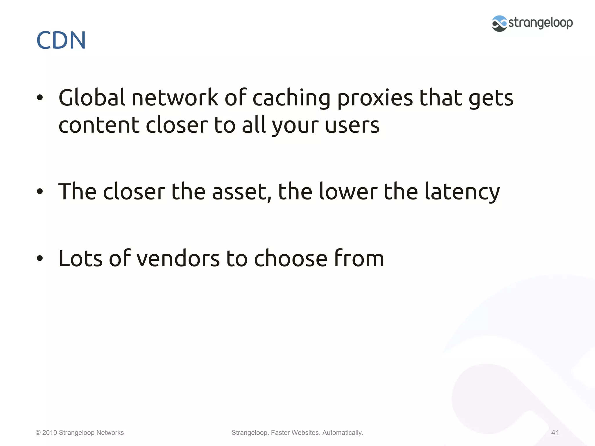 CDN	

•  Global network of caching proxies that gets
   content closer to all your users	

•  The closer the asset, the lower the latency	

•  Lots of vendors to choose from	




© 2010 Strangeloop Networks   Strangeloop. Faster Websites. Automatically.   41
 