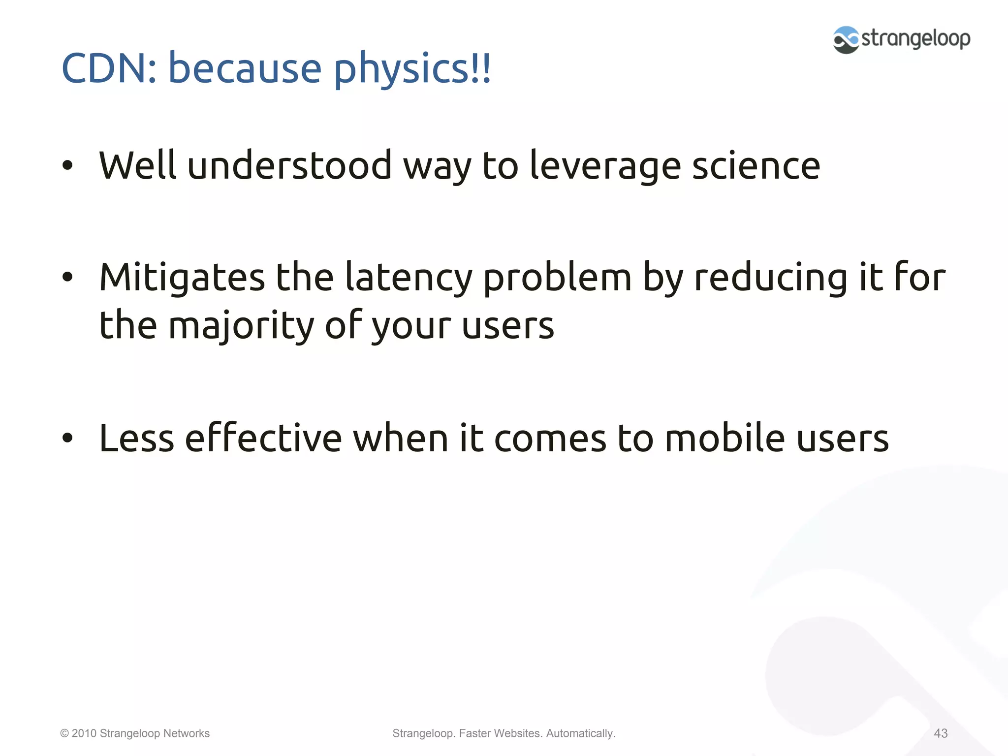 CDN: because physics!!	

•  Well understood way to leverage science	

•  Mitigates the latency problem by reducing it for
   the majority of your users	

•  Less e$ective when it comes to mobile users	




© 2010 Strangeloop Networks   Strangeloop. Faster Websites. Automatically.   43
 