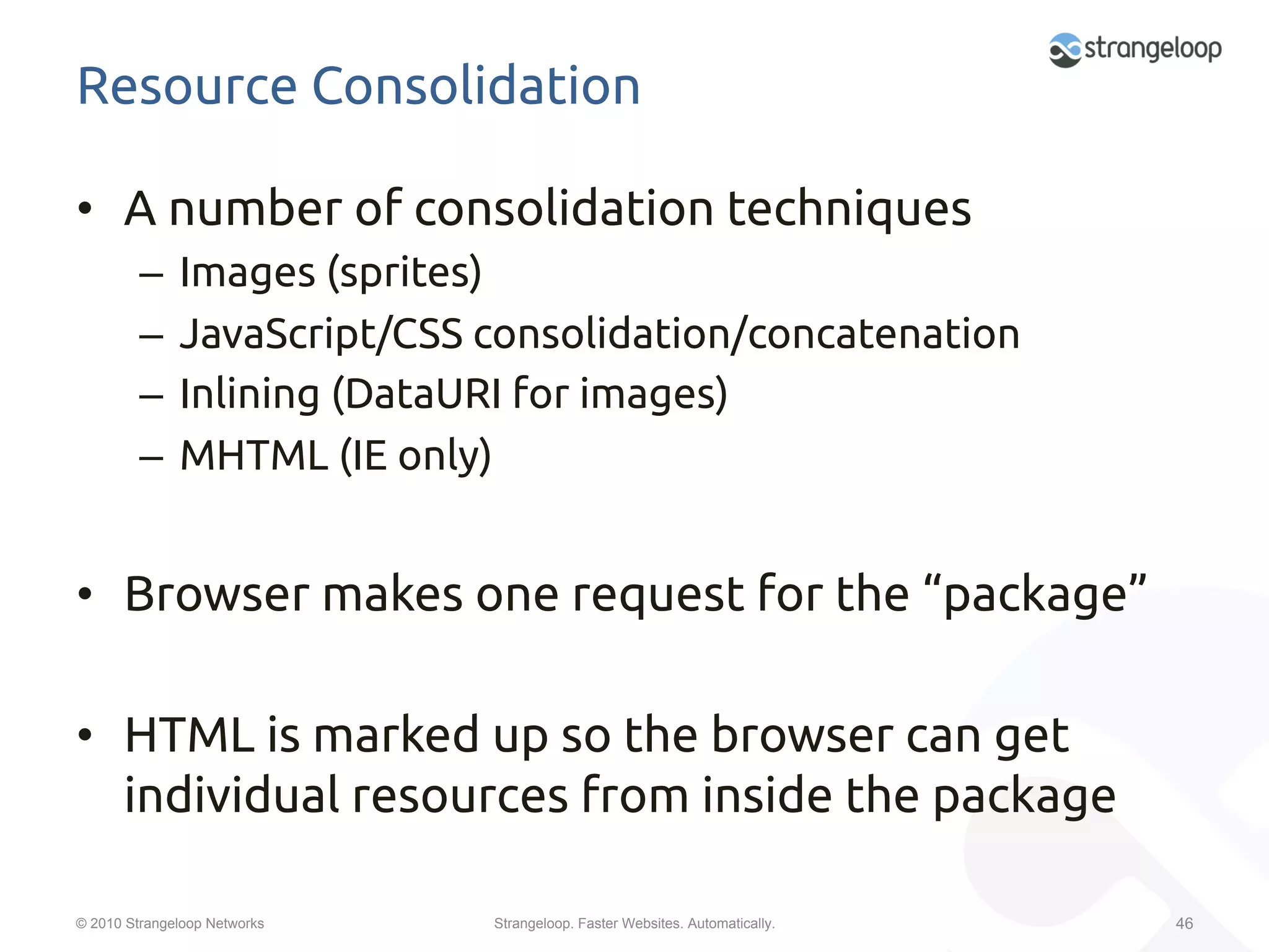 Resource Consolidation	

•  A number of consolidation techniques	
         –  Images (sprites)	
         –  JavaScript/CSS consolidation/concatenation	
         –  Inlining (DataURI for images)	
         –  MHTML (IE only)	


•  Browser makes one request for the “package”	

•  HTML is marked up so the browser can get
   individual resources from inside the package	

© 2010 Strangeloop Networks   Strangeloop. Faster Websites. Automatically.   46
 