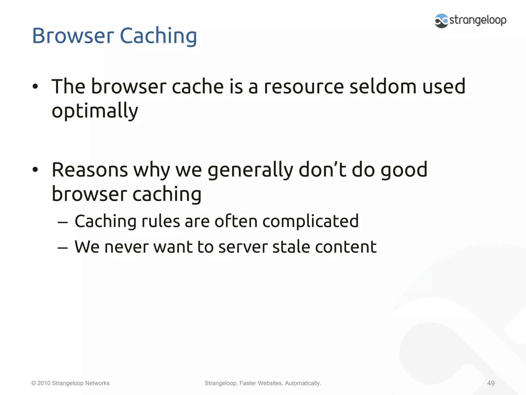Browser Caching	

•  The browser cache is a resource seldom used
   optimally	

•  Reasons why we generally don’t do good
   browser caching	
         –  Caching rules are often complicated	
         –  We never want to server stale content	




© 2010 Strangeloop Networks   Strangeloop. Faster Websites. Automatically.   49
 