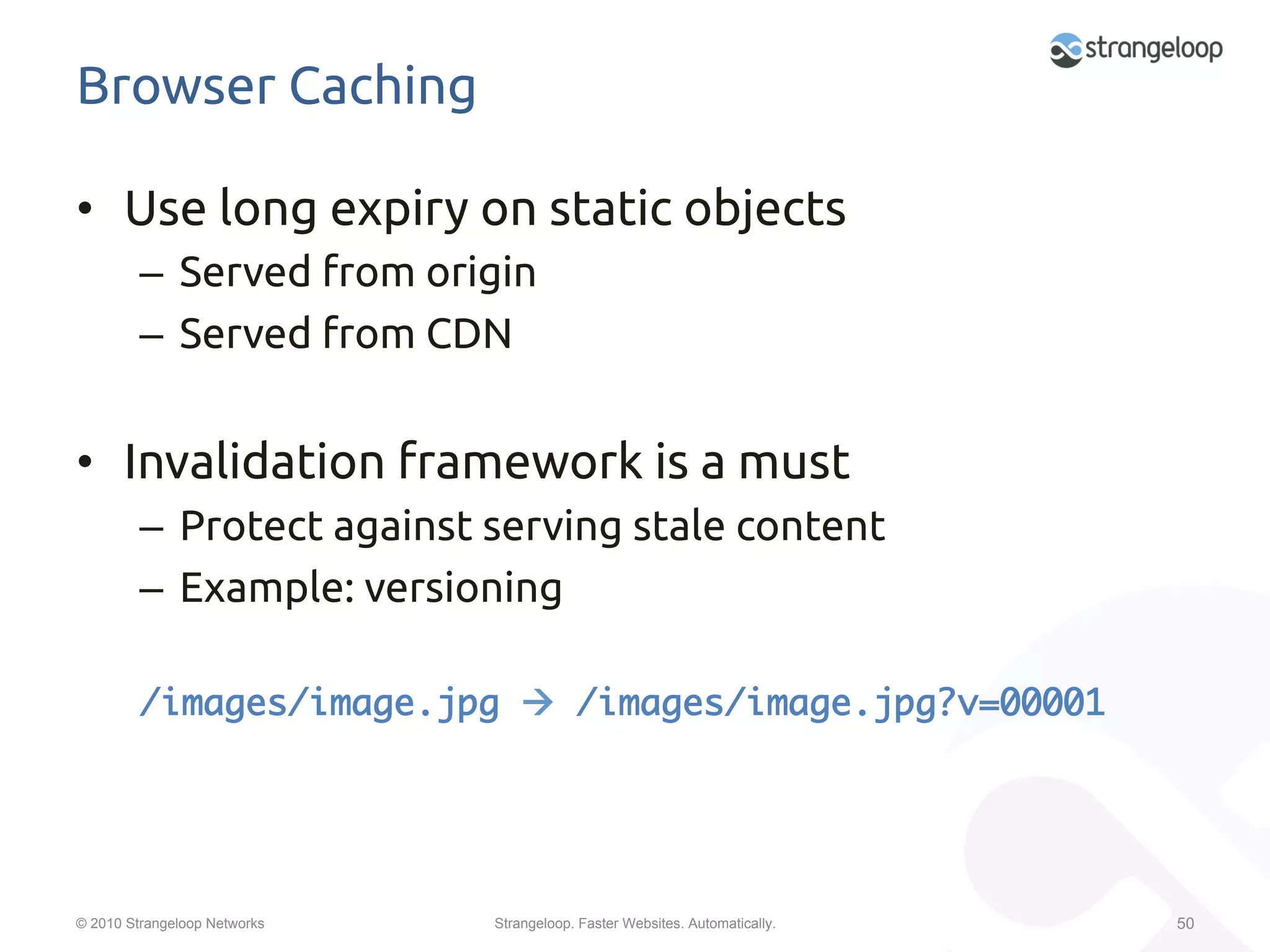 Browser Caching	

•  Use long expiry on static objects	
         –  Served from origin	
         –  Served from CDN	


•  Invalidation framework is a must	
         –  Protect against serving stale content	
         –  Example: versioning	

         /images/image.jpg à /images/image.jpg?v=00001	




© 2010 Strangeloop Networks   Strangeloop. Faster Websites. Automatically.   50
 