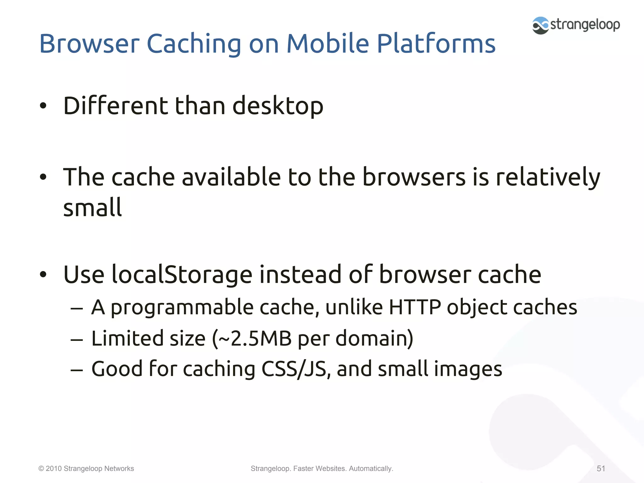 Browser Caching on Mobile Platforms	

•  Di$erent than desktop	

•  The cache available to the browsers is relatively
   small	

•  Use localStorage instead of browser cache	
         –  A programmable cache, unlike HTTP object caches	
         –  Limited size (~2.5MB per domain)	
         –  Good for caching CSS/JS, and small images	



© 2010 Strangeloop Networks   Strangeloop. Faster Websites. Automatically.   51
 
