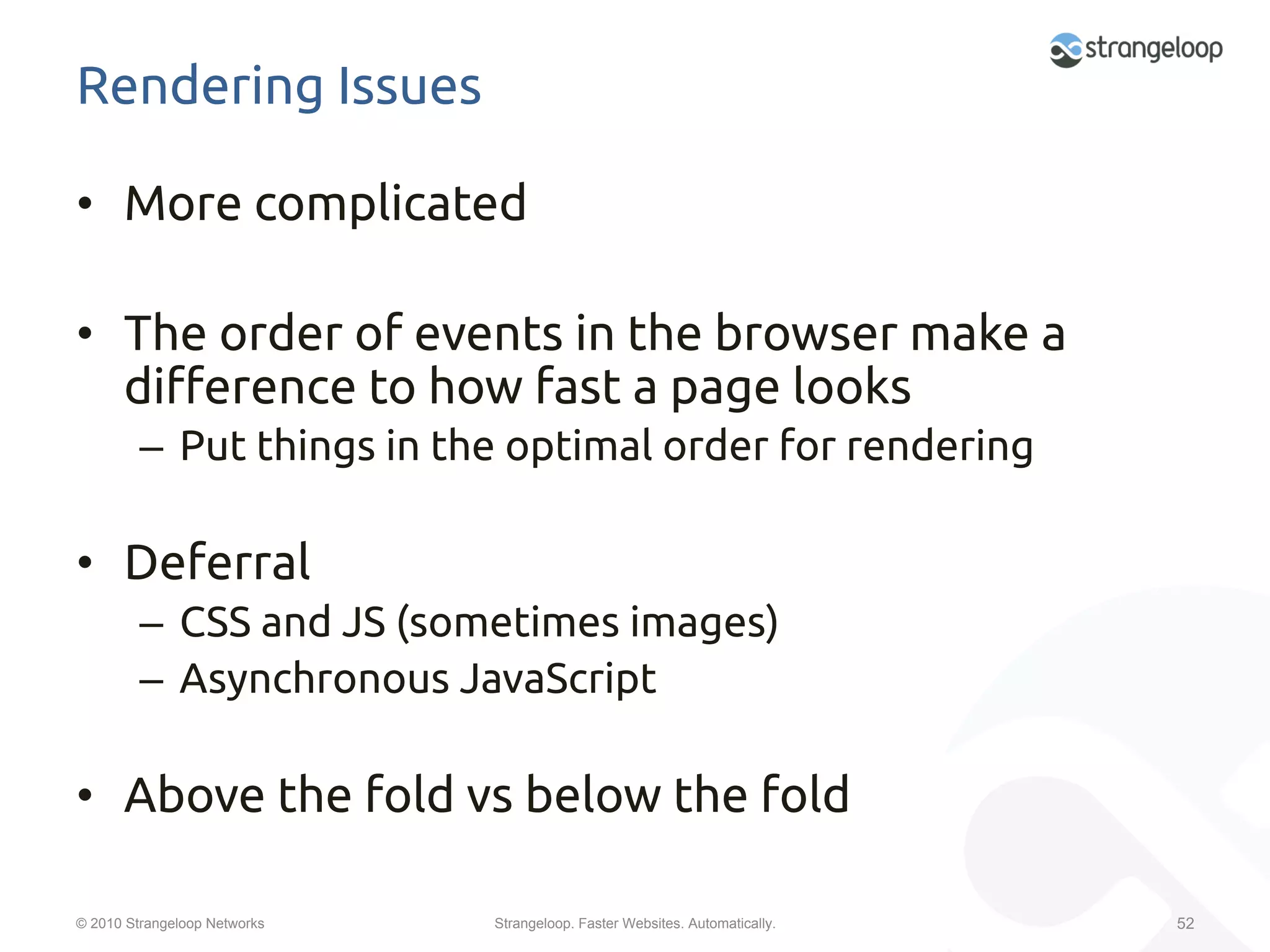 Rendering Issues	

•  More complicated	

•  The order of events in the browser make a
   di$erence to how fast a page looks	
         –  Put things in the optimal order for rendering	

•  Deferral	
         –  CSS and JS (sometimes images)	
         –  Asynchronous JavaScript	

•  Above the fold vs below the fold	

© 2010 Strangeloop Networks   Strangeloop. Faster Websites. Automatically.   52
 