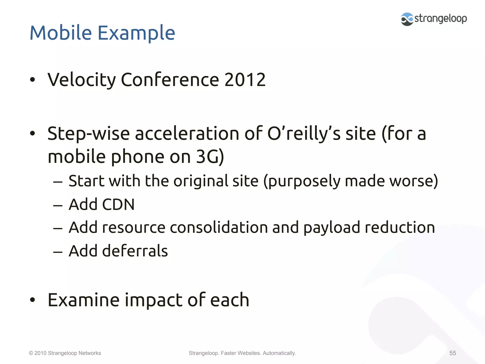 Mobile Example	

•  Velocity Conference 2012	

•  Step-wise acceleration of O’reilly’s site (for a
   mobile phone on 3G)	
         –  Start with the original site (purposely made worse)	
         –  Add CDN	
         –  Add resource consolidation and payload reduction	
         –  Add deferrals	


•  Examine impact of each	

© 2010 Strangeloop Networks   Strangeloop. Faster Websites. Automatically.   55
 