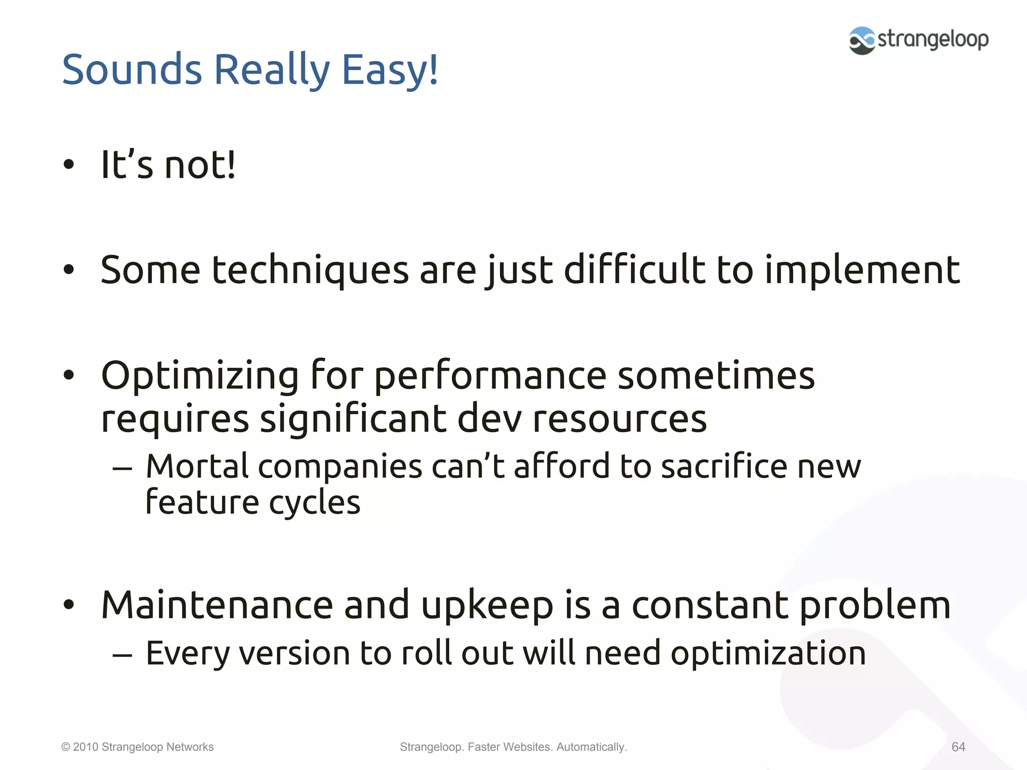 Sounds Really Easy!	

•  It’s not!	

•  Some techniques are just di#cult to implement	

•  Optimizing for performance sometimes
   requires signi"cant dev resources	
         –  Mortal companies can’t a$ord to sacri"ce new
            feature cycles	


•  Maintenance and upkeep is a constant problem	
         –  Every version to roll out will need optimization	
         	
© 2010 Strangeloop Networks   Strangeloop. Faster Websites. Automatically.   64
 