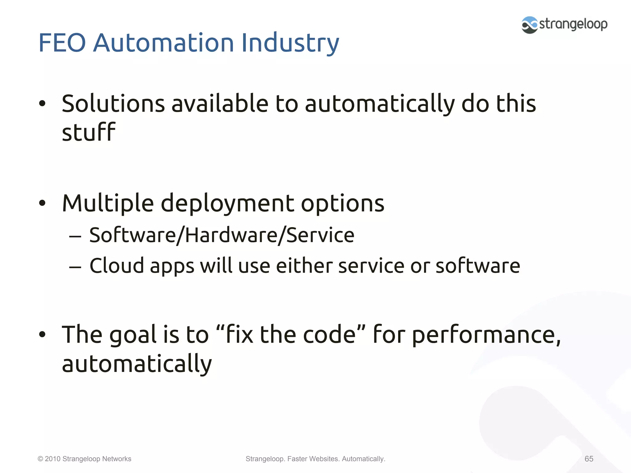 FEO Automation Industry	

•  Solutions available to automatically do this
   stu$	

•  Multiple deployment options	
         –  Software/Hardware/Service	
         –  Cloud apps will use either service or software	


•  The goal is to “"x the code” for performance,
   automatically	
         	

© 2010 Strangeloop Networks   Strangeloop. Faster Websites. Automatically.   65
 