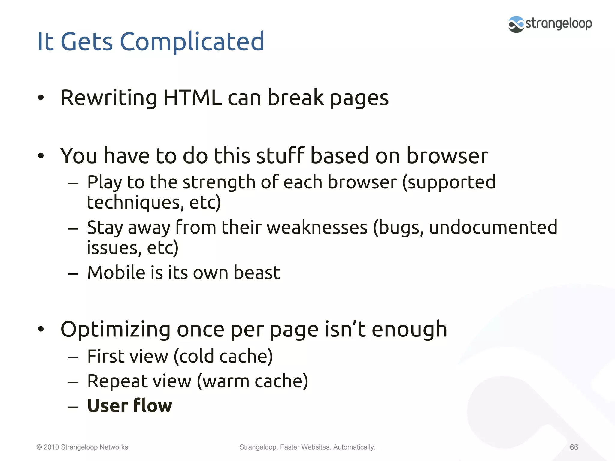 It Gets Complicated	

•  Rewriting HTML can break pages	

•  You have to do this stu$ based on browser	
         –  Play to the strength of each browser (supported
            techniques, etc)	
         –  Stay away from their weaknesses (bugs, undocumented
            issues, etc)	
         –  Mobile is its own beast	


•  Optimizing once per page isn’t enough	
         –  First view (cold cache)	
         –  Repeat view (warm cache)	
         –  User "ow	
© 2010 Strangeloop Networks   Strangeloop. Faster Websites. Automatically.   66
 