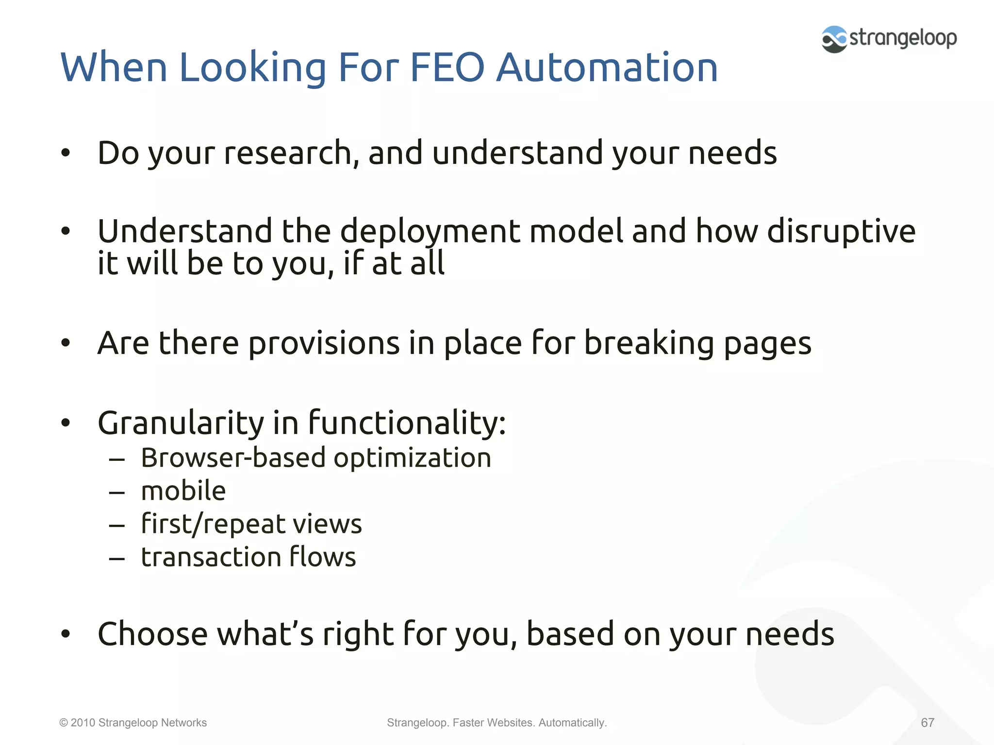 When Looking For FEO Automation	
•  Do your research, and understand your needs	

•  Understand the deployment model and how disruptive
   it will be to you, if at all	

•  Are there provisions in place for breaking pages	

•  Granularity in functionality:	
         –    Browser-based optimization	
         –    mobile	
         –    "rst/repeat views	
         –    transaction %ows	

•  Choose what’s right for you, based on your needs	

© 2010 Strangeloop Networks      Strangeloop. Faster Websites. Automatically.   67
 