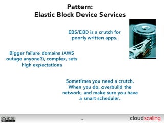 Pattern:
           Elastic Block Device Services

                          EBS/EBD is a crutch for
                           poorly written apps.


 Bigger failure domains (AWS
outage anyone?), complex, sets
      high expectations


                        Sometimes you need a crutch.
                          When you do, overbuild the
                       network, and make sure you have
                              a smart scheduler.



                                 29
 