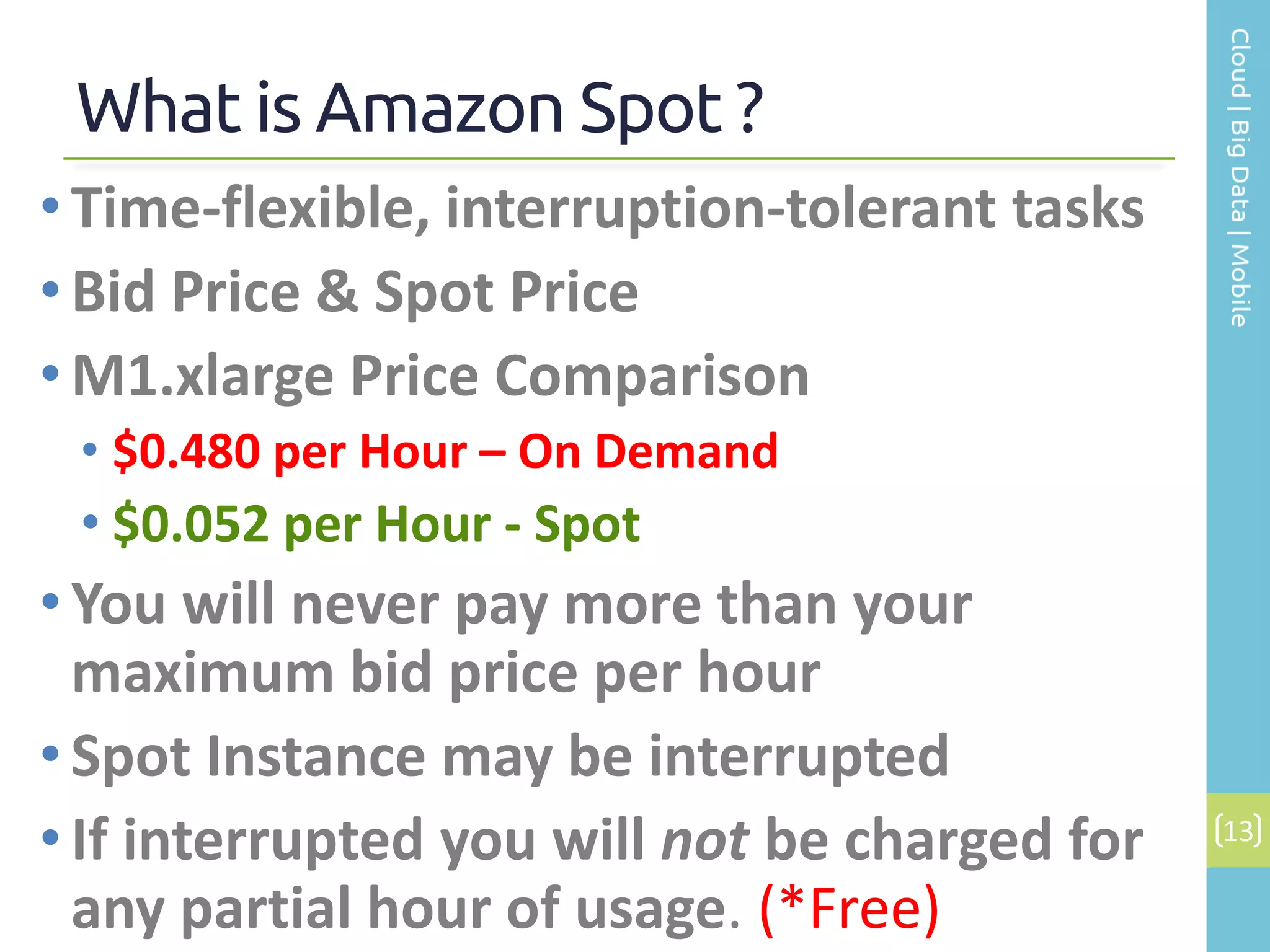 What is Amazon Spot ?
13
• Time-flexible, interruption-tolerant tasks
• Bid Price & Spot Price
• M1.xlarge Price Comparison
• $0.480 per Hour – On Demand
• $0.052 per Hour - Spot
• You will never pay more than your
maximum bid price per hour
•Spot Instance may be interrupted
• If interrupted you will not be charged for
any partial hour of usage. (*Free)
 