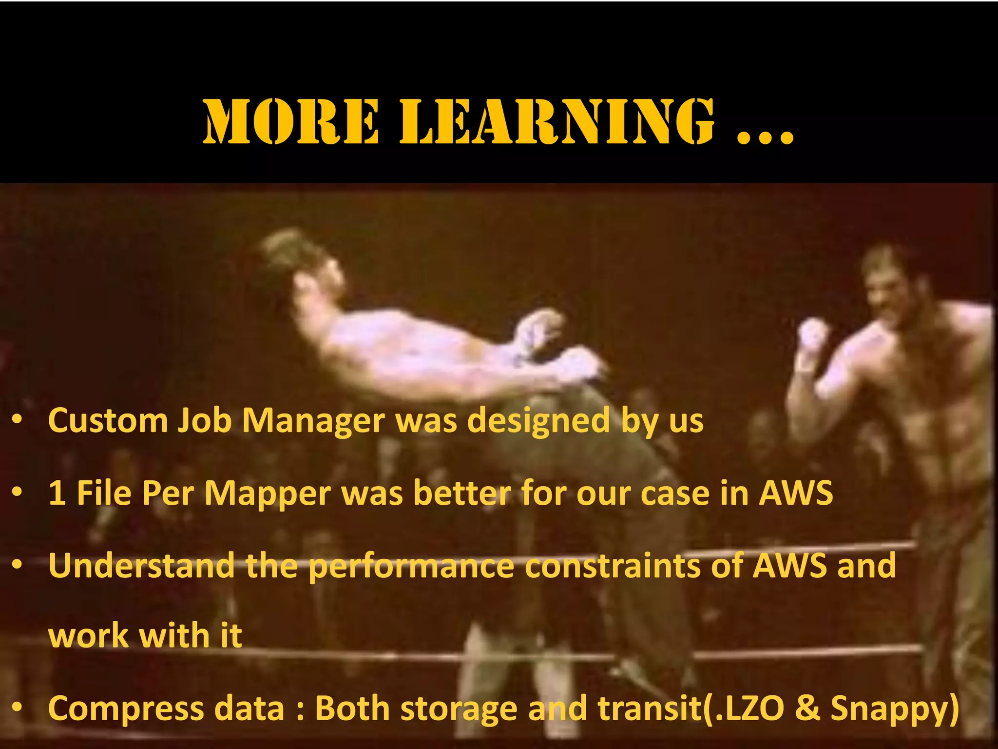 More Learning …
• Custom Job Manager was designed by us
• 1 File Per Mapper was better for our case in AWS
• Understand the performance constraints of AWS and
work with it
• Compress data : Both storage and transit(.LZO & Snappy)
 