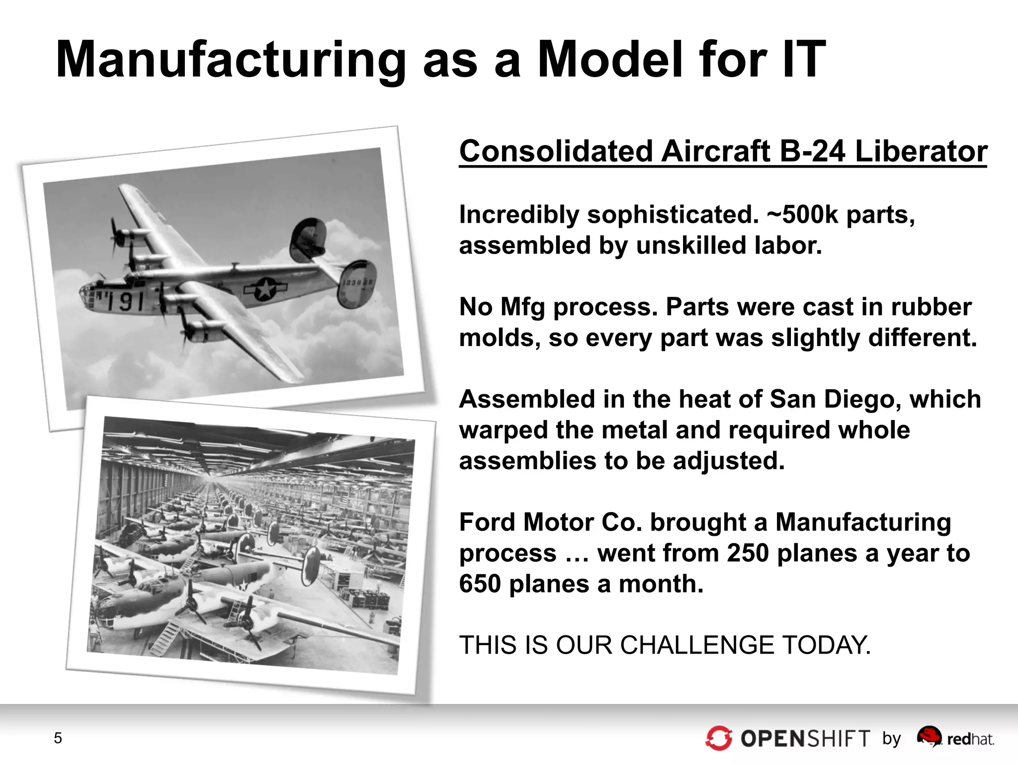 Manufacturing as a Model for IT
                Consolidated Aircraft B-24 Liberator

                Incredibly sophisticated. ~500k parts,
                assembled by unskilled labor.

                No Mfg process. Parts were cast in rubber
                molds, so every part was slightly different.

                Assembled in the heat of San Diego, which
                warped the metal and required whole
                assemblies to be adjusted.

                Ford Motor Co. brought a Manufacturing
                process … went from 250 planes a year to
                650 planes a month.

                THIS IS OUR CHALLENGE TODAY.


5                                                  by
 