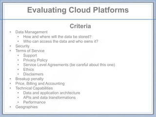 Evaluating Cloud Platforms
Criteria
• Data Management
• How and where will the data be stored?
• Who can access the data and who owns it?
• Security
• Terms of Service
• Support
• Privacy Policy
• Service Level Agreements (be careful about this one)
• Ethics
• Disclaimers
• Breakup penalty
• Price, Billing and Accounting
• Technical Capabilities
• Data and application architecture
• APIs and data transformations
• Performance
• Geographies
 