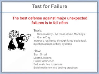 Test for Failure
The best defense against major unexpected
failures is to fail often
Tools:
• Simian Army - All those damn Monkeys
• Game Day
Increase resilience through large scale fault
injection across critical systems
How:
Start Small
Learn Lessons
Build Confidence
Full scale live exercises
Build resiliency into coding practices
 