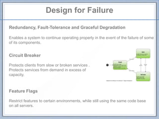 Design for Failure
Redundancy, Fault-Tolerance and Graceful Degradation
Enables a system to continue operating properly in the event of the failure of some
of its components.
Circuit Breaker
Protects clients from slow or broken services .
Protects services from demand in excess of
capacity.
Feature Flags
Restrict features to certain environments, while still using the same code base
on all servers.
 