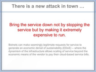 There is a new attack in town …
Bring the service down not by stopping the
service but by making it extremely
expensive to run.
Botnets can make seemingly legitimate requests for service to
generate an economic denial of sustainability (EDoS) -- where the
dynamism of the infrastructure allows scaling of service beyond the
economic means of the vendor to pay their cloud-based service bills.
 