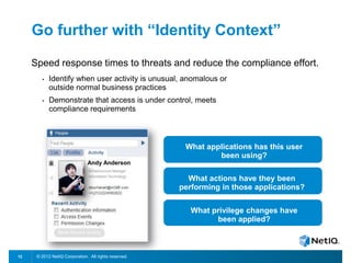 © 2012 NetIQ Corporation. All rights reserved.12
Go further with “Identity Context”
Speed response times to threats and reduce the compliance effort.
• Identify when user activity is unusual, anomalous or
outside normal business practices
• Demonstrate that access is under control, meets
compliance requirements
Andy Anderson
What actions have they been
performing in those applications?
What applications has this user
been using?
What privilege changes have
been applied?
 