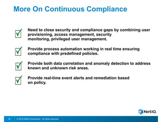 © 2012 NetIQ Corporation. All rights reserved.18
More On Continuous Compliance
Need to close security and compliance gaps by combining user
provisioning, access management, security
monitoring, privileged user management.
Provide process automation working in real time ensuring
compliance with predefined policies.
Provide both data correlation and anomaly detection to address
known and unknown risk areas.
Provide real-time event alerts and remediation based
on policy.
 