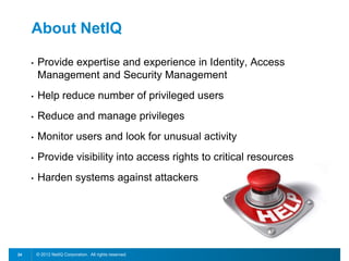 © 2012 NetIQ Corporation. All rights reserved.24
About NetIQ
• Provide expertise and experience in Identity, Access
Management and Security Management
• Help reduce number of privileged users
• Reduce and manage privileges
• Monitor users and look for unusual activity
• Provide visibility into access rights to critical resources
• Harden systems against attackers
 