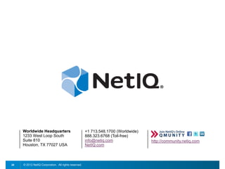 © 2012 NetIQ Corporation. All rights reserved.28
+1 713.548.1700 (Worldwide)
888.323.6768 (Toll-free)
info@netiq.com
NetIQ.com
Worldwide Headquarters
1233 West Loop South
Suite 810
Houston, TX 77027 USA
http://community.netiq.com
 