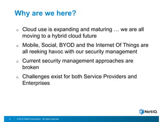 © 2012 NetIQ Corporation. All rights reserved.3
Why are we here?
o Cloud use is expanding and maturing … we are all
moving to a hybrid cloud future
o Mobile, Social, BYOD and the Internet Of Things are
all reeking havoc with our security management
o Current security management approaches are
broken
o Challenges exist for both Service Providers and
Enterprises
 