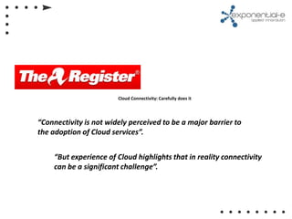 Cloud Connectivity: Carefully does it




“Connectivity is not widely perceived to be a major barrier to
the adoption of Cloud services”.


     “But experience of Cloud highlights that in reality connectivity
     can be a significant challenge”.
 
