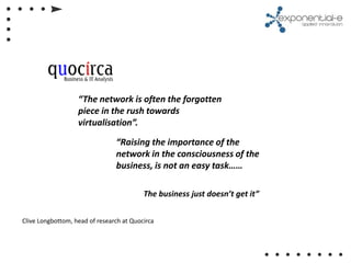 “The network is often the forgotten
                   piece in the rush towards
                   virtualisation”.

                                “Raising the importance of the
                                network in the consciousness of the
                                business, is not an easy task……

                                          The business just doesn’t get it”


Clive Longbottom, head of research at Quocirca
 