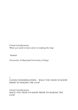 Cloud Considerations
What you need to know prior to making the leap
Student
University of Maryland University College
1
CLOUD CONSIDERATIONS – WHAT YOU NEED TO KNOW
PRIOR TO MAKING THE LEAP
Cloud Considerations
WHAT YOU NEED TO KNOW PRIOR TO MAKING THE
LEAP
 