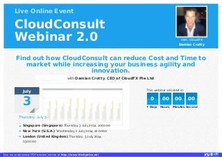 Live Online Event
CloudConsult
Webinar 2.0 CEO, CloudFX
Damian Crotty
This webinar will start in:July
3
Thursday, July 3
Singapore (Singapore) Thursday, 3 July 2014, 10:00:00
New York (U.S.A.) Wednesday, 2 July 2014, 22:00:00
London (United Kingdom) Thursday, 3 July 2014,
03:00:00
Find out how CloudConsult can reduce Cost and Time to
market while increasing your business agility and
innovation.
with Damian Crotty, CEO of CloudFX Pte Ltd.
7 Days Hours Minutes Seconds
0 00 00 00
•
•
•
Use our professional PDF creation service at http://www.htm2pdf.co.uk!
 