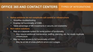 OFFICE 365 AND CONTACT CENTERS TYPES OF INTEGRATIONS
1. Native solutions do not complicate call control or infrastructure
• Simplifies troubleshooting
• Enables full functionality of O365
• Takes advantage of MS investments in security and availability
2. Non-native solutions
• Rely on a separate system for some portion of functionality
• May require additional maintenance, staffing, planning, etc. for mostly duplicate
infrastructure
• May not have access to full functionality of O365
• May be at risk of cross-platform errors and outages
 