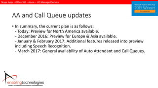 Skype Apps - Office 365 - Azure – UC Managed Service
AA and Call Queue updates
• In summary, the current plan is as follows:
- Today: Preview for North America available.
- December 2016: Preview for Europe & Asia available.
- January & February 2017: Additional features released into preview
including Speech Recognition.
- March 2017: General availability of Auto Attendant and Call Queues.
 