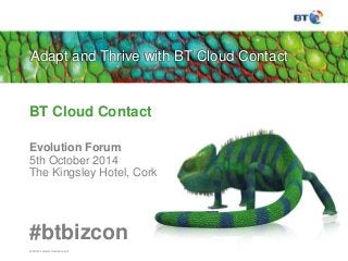 Adapt and Thrive with BT Cloud Contact 
BT Cloud Contact 
Evolution Forum 
5th October 2014 
The Kingsley Hotel, Cork 
#btbizcon 
© British Telecommunications plc 
 
