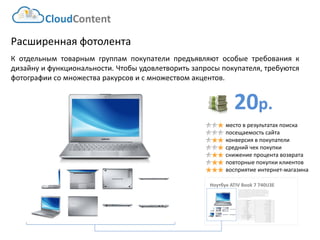 20р. 
CloudContent 
место в результатах поиска 
посещаемость сайта 
конверсия в покупатели 
средний чек покупки 
снижение процента возврата 
повторные покупки клиентов 
восприятие интернет-магазина 
Расширенная фотолента 
Котдельнымтоварнымгруппампокупателипредъявляютособыетребованиякдизайнуифункциональности.Чтобыудовлетворитьзапросыпокупателя,требуютсяфотографиисомножестваракурсовисмножествомакцентов. 
Ноутбук ATIV Book 7 740U3E 
EAN-штрихкод: 
8806085440593 
Производитель: 
LG 
Линейка: 
LN 
Модель: 
47LN540V 
Диагональ: 
47" 
Диагональ (см): 
119см 
Цвет: 
Черный 
Наличие LED подсветки: 
Да 
Наличие фоновой подсветки: 
Да 
Поддержка 3D: 
Нет 
Конвертация 2D в 3D: 
Нет 
Поддержка Ful HD: 
Да 
Разрешение экрана: 
1920x1080 
Формат экрана: 
16:9 
Графический движок: 
HyperReal Engine 
Технологии улучшения развертки: 
Clear Motion Rate 100 
Технологии улучш. изображения: 
24p True CinemaDigital Clean View 
Технологии улучшения цвета: 
Wide Color Enhancer Plus 
Поддерживаемые режимы: 
CinemaNaturalSport 
Мощность звука (общая): 
20Вт 
Звуковая формула: 
2x10Вт 
Наличие сабвуфера: 
нет 
Поддержка стереозвука: 
да 
Поддержка NICAM (стереозвук): 
нет 
Поддержка стандарта HDTV: 
да 
Аналоговый тюнер: 
да 
Наличие функции Time Shift: 
да 
Электронный гид по программам: 
да 
Режим "картинка в картинке": 
да 
Режим "мультиэкран" (POP): 
нет 
Наличие защиты от детей: 
да 
Функция Smart TV: 
да 
Использование приложений: 
да 
Возможность выхода в Интернет: 
да 
Поддержка DLNA: 
да 
Поддержка HDMI-CEC: 
да 
Поддержка Skype: 
да 
Встроенный DVD плеер: 
нет 
Встроенный BD плеер: 
нет 
Наличие FM-радио: 
нет 
Поддержка записи видео: 
да 
Наличие разъема HDMI: 
да 
Cross-Sell –технология направлена на увеличение среднего чека путем мотивации на приобретение дополнительных товаров. Товары предлагаются исключительно совместимые по ключевым параметрам. В данном примере не приведены простейшие товары типа кабелей, флэшек и т.д. Для эффективной работы необходима донастройка модуля, чтобы учитывать ценовую политику интернет-магазина (например –преимущественно выводить товары с наибольшей маржей либо соответствующего ценового диапазона либо одного бренда с головным товаром и т.д.)  
