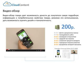 200р. 
CloudContent 
место в результатах поиска 
посещаемость сайта 
конверсия в покупатели 
средний чек покупки 
снижение процента возврата 
повторные покупки клиентов 
восприятие интернет-магазина 
Видео-обзор 
Видео-обзортоварадаетвозможностьдонестидопокупателясамуюподробнуюинформациюопотребительскихсвойствахтовара,режимахегоиспользования, датьвозможностьоценитьдизайнитехнологичность. 
Смартфон SamsungGalaxy S4 GT-I9500 
EAN-штрихкод: 
8806085440593 
Производитель: 
LG 
Линейка: 
LN 
Модель: 
47LN540V 
Диагональ: 
47" 
Диагональ (см): 
119см 
Цвет: 
Черный 
Наличие LED подсветки: 
Да 
Наличие фоновой подсветки: 
Да 
Поддержка 3D: 
Нет 
Конвертация 2D в 3D: 
Нет 
Поддержка Ful HD: 
Да 
Разрешение экрана: 
1920x1080 
Формат экрана: 
16:9 
Графический движок: 
HyperReal Engine 
Технологии улучшения развертки: 
Clear Motion Rate 100 
Технологии улучш. изображения: 
24p True CinemaDigital Clean View 
Технологии улучшения цвета: 
Wide Color Enhancer Plus 
Поддерживаемые режимы: 
CinemaNaturalSport 
Мощность звука (общая): 
20Вт 
Звуковая формула: 
2x10Вт 
Наличие сабвуфера: 
нет 
Поддержка стереозвука: 
да 
Поддержка NICAM (стереозвук): 
нет 
Поддержка стандарта HDTV: 
да 
Аналоговый тюнер: 
да 
Наличие функции Time Shift: 
да 
Электронный гид по программам: 
да 
Режим "картинка в картинке": 
да 
Режим "мультиэкран" (POP): 
нет 
Наличие защиты от детей: 
да 
Функция Smart TV: 
да 
Использование приложений: 
да 
Возможность выхода в Интернет: 
да 
Поддержка DLNA: 
да 
Поддержка HDMI-CEC: 
да 
Поддержка Skype: 
да 
Встроенный DVD плеер: 
нет 
Встроенный BD плеер: 
нет 
Наличие FM-радио: 
нет 
Поддержка записи видео: 
да 
Наличие разъема HDMI: 
да 
Cross-Sell –технология направлена на увеличение среднего чека путем мотивации на приобретение дополнительных товаров. Товары предлагаются исключительно совместимые по ключевым параметрам. В данном примере не приведены простейшие товары типа кабелей, флэшек и т.д. Для эффективной работы необходима донастройка модуля, чтобы учитывать ценовую политику интернет-магазина (например – преимущественно выводить товары с наибольшей маржей либо соответствующего ценового диапазона либо одного бренда с головным товаром и т.д.)  