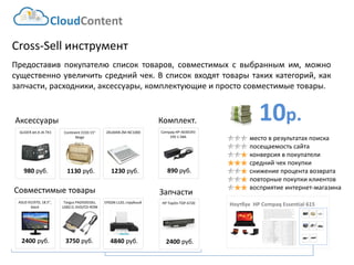 10р. 
CloudContent 
место в результатах поиска 
посещаемость сайта 
конверсия в покупатели 
средний чек покупки 
снижение процента возврата 
повторные покупки клиентов 
восприятие интернет-магазина 
Cross-Sell инструмент 
Предоставивпокупателюсписоктоваров,совместимыхсвыбраннымим,можносущественноувеличитьсреднийчек.Всписоквходяттоварытакихкатегорий,какзапчасти,расходники,аксессуары,комплектующиеипростосовместимыетовары. 
Ноутбук HP CompaqEssential 615 
EAN-штрихкод: 
8806085440593 
Производитель: 
LG 
Линейка: 
LN 
Модель: 
47LN540V 
Диагональ: 
47" 
Диагональ (см): 
119см 
Цвет: 
Черный 
Наличие LED подсветки: 
Да 
Наличие фоновой подсветки: 
Да 
Поддержка 3D: 
Нет 
Конвертация 2D в 3D: 
Нет 
Поддержка Ful HD: 
Да 
Разрешение экрана: 
1920x1080 
Формат экрана: 
16:9 
Графический движок: 
HyperReal Engine 
Технологии улучшения развертки: 
Clear Motion Rate 100 
Технологии улучш. изображения: 
24p True CinemaDigital Clean View 
Технологии улучшения цвета: 
Wide Color Enhancer Plus 
Поддерживаемые режимы: 
CinemaNaturalSport 
Мощность звука (общая): 
20Вт 
Звуковая формула: 
2x10Вт 
Наличие сабвуфера: 
нет 
Поддержка стереозвука: 
да 
Поддержка NICAM (стереозвук): 
нет 
Поддержка стандарта HDTV: 
да 
Аналоговый тюнер: 
да 
Наличие функции Time Shift: 
да 
Электронный гид по программам: 
да 
Режим "картинка в картинке": 
да 
Режим "мультиэкран" (POP): 
нет 
Наличие защиты от детей: 
да 
Функция Smart TV: 
да 
Использование приложений: 
да 
Возможность выхода в Интернет: 
да 
Поддержка DLNA: 
да 
Поддержка HDMI-CEC: 
да 
Поддержка Skype: 
да 
Встроенный DVD плеер: 
нет 
Встроенный BD плеер: 
нет 
Наличие FM-радио: 
нет 
Поддержка записи видео: 
да 
Наличие разъема HDMI: 
да 
Cross-Sell –технология направлена на увеличение среднего чека путем мотивации на приобретение дополнительных товаров. Товары предлагаются исключительно совместимые по ключевым параметрам. В данном примере не приведены простейшие товары типа кабелей, флэшек и т.д. Для эффективной работы необходима донастройка модуля, чтобы учитывать ценовую политику интернет-магазина (например – преимущественно выводить товары с наибольшей маржей либо соответствующего ценового диапазона либо одного бренда с головным товаром и т.д.) 
Continent 
GLIDER J 
HP Top 
. 
301R3 
D, 
EPSON L120, 
. 
б. 
ZALMAN ZM-NC1000 
1230 руб. 
1130 руб. 
Continent CC03 15” Beige 
980руб. 
GLIDER Jet.A JA-TK1 
HP TopOn TOP-6720 
2400руб. 
Аксессуары 
Совместимые товары 
Запчасти 
890руб. 
Compaq HP-A0301R3 19V 1.58A 
2400руб. 
ASUS VS197D, 18.5", black 
EPSON L120, струйный 
4840руб. 
3750 руб. 
Targus PADVD010U, USB2.0,DVD/CD-ROM 
Комплект.  