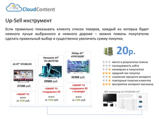 20р. 
CloudContent 
место в результатах поиска 
посещаемость сайта 
конверсия в покупатели 
средний чек покупки 
снижение процента возврата 
повторные покупки клиентов 
восприятие интернет-магазина 
Up-Sell инструмент 
Еслиправильнопоказыватьклиентусписоктоваров,каждыйизкоторыхбудетнемноголучшевыбранногоинемногодороже–можнопомочьпокупателюсделатьправильныйвыборисущественноувеличитьсуммупокупки. 
ЖК-телевизор LG 47LN540V 47” 
EAN-штрихкод: 
8806085440593 
Производитель: 
LG 
Линейка: 
LN 
Модель: 
47LN540V 
Диагональ: 
47" 
Диагональ (см): 
119см 
Цвет: 
Черный 
Наличие LED подсветки: 
Да 
Наличие фоновой подсветки: 
Да 
Поддержка 3D: 
Нет 
Конвертация 2D в 3D: 
Нет 
Поддержка Ful HD: 
Да 
Разрешение экрана: 
1920x1080 
Формат экрана: 
16:9 
Графический движок: 
HyperReal Engine 
Технологии улучшения развертки: 
Clear Motion Rate 100 
Технологии улучш. изображения: 
24p True CinemaDigital Clean View 
Технологии улучшения цвета: 
Wide Color Enhancer Plus 
Поддерживаемые режимы: 
CinemaNaturalSport 
Мощность звука (общая): 
20Вт 
Звуковая формула: 
2x10Вт 
Наличие сабвуфера: 
нет 
Поддержка стереозвука: 
да 
Поддержка NICAM (стереозвук): 
нет 
Поддержка стандарта HDTV: 
да 
Аналоговый тюнер: 
да 
Наличие функции Time Shift: 
да 
Электронный гид по программам: 
да 
Режим "картинка в картинке": 
да 
Режим "мультиэкран" (POP): 
нет 
Наличие защиты от детей: 
да 
Функция Smart TV: 
да 
Использование приложений: 
да 
Возможность выхода в Интернет: 
да 
Поддержка DLNA: 
да 
Поддержка HDMI-CEC: 
да 
Поддержка Skype: 
да 
Встроенный DVD плеер: 
нет 
Встроенный BD плеер: 
нет 
Наличие FM-радио: 
нет 
Поддержка записи видео: 
да 
Наличие разъема HDMI: 
да 
Cross-Sell –технология направлена на увеличение среднего чека путем мотивации на приобретение дополнительных товаров. Товары предлагаются исключительно совместимые по ключевым параметрам. В данном примере не приведены простейшие товары типа кабелей, флэшек и т.д. Для эффективной работы необходима донастройка модуля, чтобы учитывать ценовую политику интернет-магазина (например –преимущественно выводить товары с наибольшей маржей либо соответствующего ценового диапазона либо одного бренда с головным товаром и т.д.) 
27100 руб. 
LG47” 47LN613V 
+SMART TV 
всего 
за 2400руб. 
+SMART TV 
+поддержка 3D 
всего 
за 5200руб. 
29900 руб. 
Panasonic47” 
всего 
за 7600руб. 
+SMART TV 
+поддержка 3D 
+ Ambilight 
Philips8T 
+SMART TV 
+поддержка 3D 
всего 
за 5200руб. 
29900 руб. 
Panasonic47” 
TX-LR47ET60 
всего 
за 7600руб. 
32300 руб. 
Philips47” 
47PFL5028T 
+SMART TV 
+поддержка 3D 
+ Ambilight 
27100 руб. 
LG47” 47LN613V 
+SMART TV 
всего 
за 2400руб.  