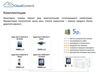 5р. 
CloudContent 
место в результатах поиска 
посещаемость сайта 
конверсия в покупатели 
средний чек покупки 
снижение процента возврата 
повторные покупки клиентов 
восприятие интернет-магазина 
Комплектации 
Некоторыетоварыимеютрядкомплектаций,отличающихсясвойствами. Предоставивпокупателюсразувесьспектрвариантов–можнопродатьболеедорогойвариант. 
Apple iPad 4 16Gb Wi-Fi Black 
EAN-штрихкод: 
8806085440593 
Производитель: 
LG 
Линейка: 
LN 
Модель: 
47LN540V 
Диагональ: 
47" 
Диагональ (см): 
119см 
Цвет: 
Черный 
Наличие LED подсветки: 
Да 
Наличие фоновой подсветки: 
Да 
Поддержка 3D: 
Нет 
Конвертация 2D в 3D: 
Нет 
Поддержка Ful HD: 
Да 
Разрешение экрана: 
1920x1080 
Формат экрана: 
16:9 
Графический движок: 
HyperReal Engine 
Технологии улучшения развертки: 
Clear Motion Rate 100 
Технологии улучш. изображения: 
24p True CinemaDigital Clean View 
Технологии улучшения цвета: 
Wide Color Enhancer Plus 
Поддерживаемые режимы: 
CinemaNaturalSport 
Мощность звука (общая): 
20Вт 
Звуковая формула: 
2x10Вт 
Наличие сабвуфера: 
нет 
Поддержка стереозвука: 
да 
Поддержка NICAM (стереозвук): 
нет 
Поддержка стандарта HDTV: 
да 
Аналоговый тюнер: 
да 
Наличие функции Time Shift: 
да 
Электронный гид по программам: 
да 
Режим "картинка в картинке": 
да 
Режим "мультиэкран" (POP): 
нет 
Наличие защиты от детей: 
да 
Функция Smart TV: 
да 
Использование приложений: 
да 
Возможность выхода в Интернет: 
да 
Поддержка DLNA: 
да 
Поддержка HDMI-CEC: 
да 
Поддержка Skype: 
да 
Встроенный DVD плеер: 
нет 
Встроенный BD плеер: 
нет 
Наличие FM-радио: 
нет 
Поддержка записи видео: 
да 
Наличие разъема HDMI: 
да 
Cross-Sell –технология направлена на увеличение среднего чека путем мотивации на приобретение дополнительных товаров. Товары предлагаются исключительно совместимые по ключевым параметрам. В данном примере не приведены простейшие товары типа кабелей, флэшек и т.д. Для эффективной работы необходима донастройка модуля, чтобы учитывать ценовую политику интернет-магазина (например –преимущественно выводить товары с наибольшей маржей либо соответствующего ценового диапазона либо одного бренда с головным товаром и т.д.) 
20800руб. 
Apple iPad 4 16Gb Wi-Fi 4G White 
23450руб. 
Apple iPad 4 32Gb Wi-Fi White 
24400руб. 
Apple iPad 4 64Gb Wi-Fi White 
24600руб. 
Apple iPad 4 64Gb Wi-Fi + 4G Black  