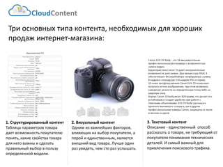 Три основных типа контента, необходимых для хороших продаж интернет-магазина: 
3. Текстовый контент 
Описание -единственный способ рассказать о товаре, не требующий от покупателя понимания технических деталей. И самый важный для привлечения поискового трафика. 
2. Визуальный контент 
Одним из важнейших факторов, влияющих на выбор покупателя, а порой и единственным, является внешний вид товара. Лучше один раз увидеть, чем сто раз услышать. 
1. Структурированный контент Таблица параметров товара дает возможность покупателю понять, какие свойства товара для него важны и сделать правильный выбор в пользу определенной модели. 
CloudContent  