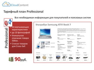 Тарифный план Professional 
Professional 
•Исчерпывающие характеристики 
•до 10 фотографий 
•Уникальное описание товара 500зн. 
•Списки товаров для Cross-Sell 
Вся необходимая информация для покупателей и поисковых систем 
УльтрабукATIVBook7своимиграциознымииизысканнымилинияминапоминаетзакаленныймеч.Онтаитвсебемощьисилу,приэтомизяществоформидетрукаобрукусмаксимальнымтехническимнаполнением. 
Всепоследниедостиженияцифровыхтехнологийуместилисьвтончайшемкорпусеультрабука.ОперационнаясистемаWindows8даетновыевозможности,существеннооблегчающиежизнь.ПроцессорIntelCorei5обеспечиваетбыструюикомфортнуюработу.ВидеокартаIntelHDGraphicsподаритвамнебывалоеудовольствиенетолькоотпросмотрафильмов,ноиотновинокмиракомпьютерныхигр. 
УльтрабукATIVBook7предназначенкакдлякомфортнойработы,такидлядомашнегоотдыха.Этоноутбукнавсеслучаижизни. 
Ультрабук Samsung ATIV Book 7 
CloudContent 
90руб. 
ZALMAN ZM- NC1000 
1230 руб. 
1130 руб. 
Continent CC03 15”Beige 
980руб. 
GLIDER Jet.A JA- TK1 
Аксессуары 
Совместимыетовары 
2400руб. 
ASUS VS197D, 18.5", black 
EPSON L120, струйный 
4840руб. 
3750 руб. 
Targus PADVD010U, USB2.0,DVD/CD- ROM 
Запчасти 
2400руб. 
Samsung TopOn TOP-6720 
890 руб. 
Samsung A0301R3 19V 1.58A 
Комплект.  