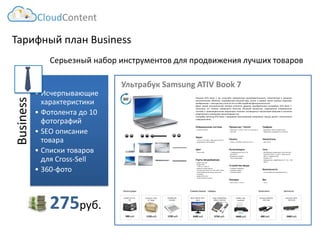 Тарифный план Business 
Business 
•Исчерпывающие характеристики 
•Фотолента до 10 фотографий 
•SEO описаниетовара 
•Списки товаров для Cross-Sell 
•360-фото 
Серьезный набор инструментов для продвижения лучших товаров 
CloudContent 
275руб. 
Ультрабук Samsung ATIV Book 7 
ZALMAN ZM- NC1000 
1230 руб. 
1130 руб. 
Continent CC03 15”Beige 
980руб. 
GLIDER Jet.A JA- TK1 
Аксессуары 
Совместимыетовары 
2400руб. 
ASUS VS197D, 18.5", black 
EPSON L120, струйный 
4840руб. 
3750 руб. 
Targus PADVD010U, USB2.0,DVD/CD- ROM 
Запчасти 
2400руб. 
Samsung TopOn TOP-6720 
890 руб. 
Samsung A0301R3 19V 1.58A 
Комплект. 
ПокупаяATIVBook7,выполучаетеневероятнуюпроизводительность,заключеннуювизящнуюметаллическуюоболочку.Современныйвнешнийвид,четкиеировныелиниикорпусапоражаютвоображение–никогдаещестильненесвсебеподобнойфункциональности. 
ДажесамыйвзыскательныйчеловекостанетсядоволенприобретениемультрабукаATIVBook7, посколькуэтотехниканаивысшегокачества.Мощныйпроцессор,современнаяоперационнаясистемаипроизводительнаявидеокартапозволятнаслаждатьсяпросмотромфильмовввысокомразрешениииновинкамикомпьютерныхигр. 
УльтрабукSamsungATIVBook7предложитвамразумныйкомпромиссмеждуценойитехническимсовершенством.  