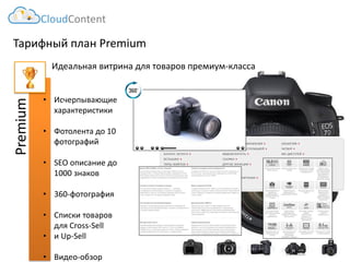 Тарифный план Premium 
Идеальная витрина для товаров премиум-класса 
CloudContent 
Premium 
•Исчерпывающие характеристики 
•Фотолента до 10 фотографий 
•SEOописание до 1000 знаков 
•360-фотография 
•Списки товаров для Cross-Sell 
•и Up-Sell 
•Видео-обзор  