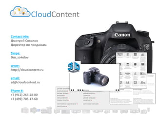Contact info: 
Дмитрий Соколов 
Директор по продажам 
Skype: 
Dm_sokolov 
www: 
http://cloudcontent.ru 
email: 
sd@cloudcontent.ru 
Phone #: 
+7 (912) 265-28-00 
+7 (499) 705-17-60 
CloudContent 